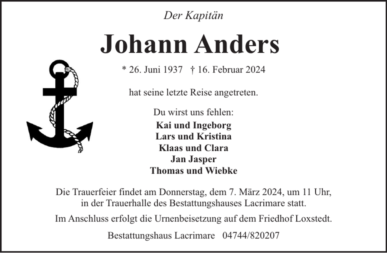 <p>Der Kapitän</p><p>Johann Anders<br />* 26. Juni 1937 † 16. Februar 2024<br />hat seine letzte Reise angetreten.<br />Du wirst uns fehlen:<br />Kai und Ingeborg<br />Lars und Kristina<br />Klaas und Clara<br />Jan Jasper<br />Thomas und Wiebke<br />Die Trauerfeier findet am Donnerstag, dem 7. März 2024, um 11 Uhr,<br />in der Trauerhalle des Bestattungshauses Lacrimare statt.<br />Im Anschluss erfolgt die Urnenbeisetzung auf dem Friedhof Loxstedt.<br />Bestattungshaus Lacrimare 04744/820207</p>