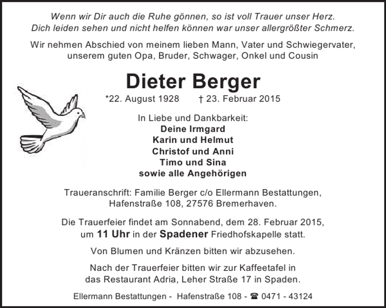 <p>Wenn wir Dir auch die Ruhe gönnen, so ist voll Trauer unser Herz.<br />Dich leiden sehen und nicht helfen können war unser allergrößter Schmerz.<br />Wir nehmen Abschied von meinem lieben Mann, Vater und Schwiegervater,<br />unserem guten Opa, Bruder, Schwager, Onkel und Cousin</p><p>Dieter Berger</p><p>*22. August 1928</p><p>† 23. Februar 2015</p><p>In Liebe und Dankbarkeit:<br />Deine Irmgard<br />Karin und Helmut<br />Christof und Anni<br />Timo und Sina<br />sowie alle Angehörigen<br />Traueranschrift: Familie Berger c/o Ellermann Bestattungen,<br />Hafenstraße 108, 27576 Bremerhaven.<br />Die Trauerfeier findet am Sonnabend, dem 28. Februar 2015,<br />um 11 Uhr in der Spadener Friedhofskapelle statt.<br />Von Blumen und Kränzen bitten wir abzusehen.<br />Nach der Trauerfeier bitten wir zur Kaffeetafel in<br />das Restaurant Adria, Leher Straße 17 in Spaden.<br />Ellermann Bestattungen - Hafenstraße 108 -  0471 - 43124</p>