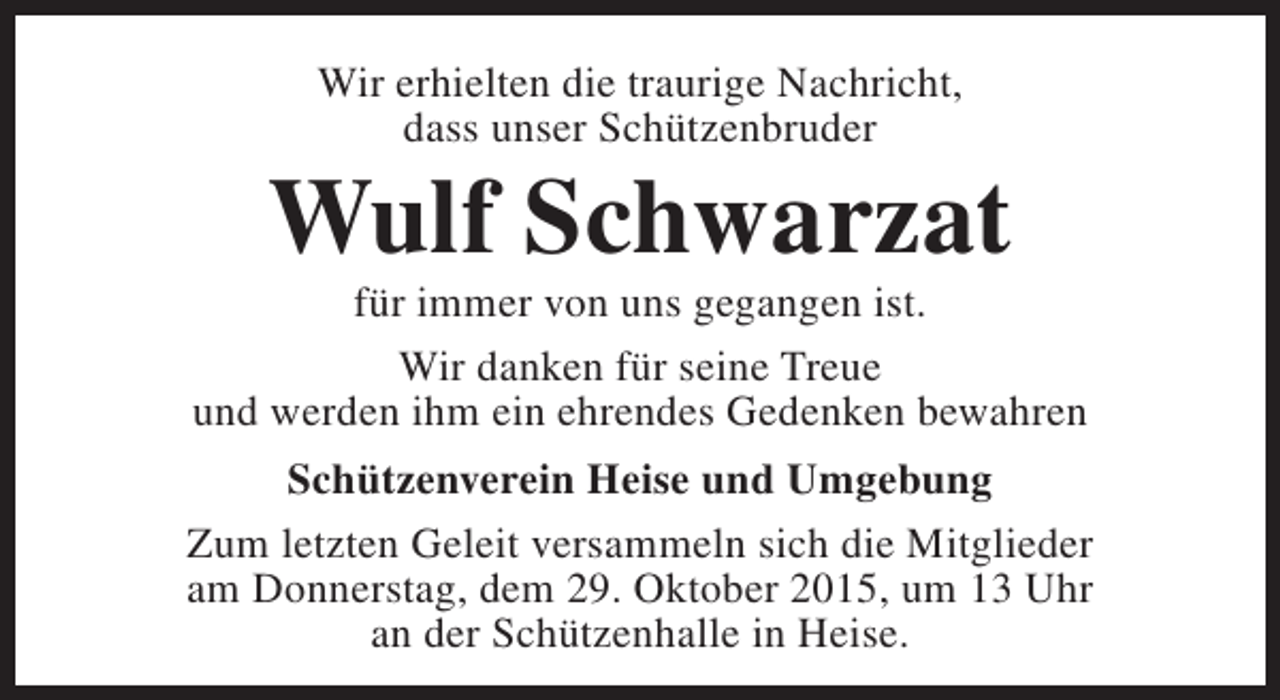 <p>Wir erhielten die traurige Nachricht,<br />dass unser Schützenbruder</p><p>Wulf Schwarzat</p><p>für immer von uns gegangen ist.<br />Wir danken für seine Treue<br />und werden ihm ein ehrendes Gedenken bewahren<br />Schützenverein Heise und Umgebung<br />Zum letzten Geleit versammeln sich die Mitglieder<br />am Donnerstag, dem 29. Oktober 2015, um 13 Uhr<br />an der Schützenhalle in Heise.</p>
