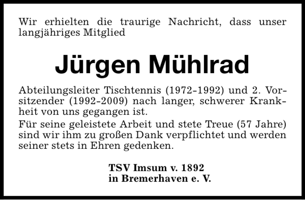<p>Wir erhielten die traurige Nachricht, dass unser<br />langjähriges Mitglied</p><p>Jürgen Mühlrad<br />Abteilungsleiter Tischtennis (1972-1992) und 2. Vorsitzender (1992-2009) nach langer, schwerer Krankheit von uns gegangen ist.<br />Für seine geleistete Arbeit und stete Treue (57 Jahre)<br />sind wir ihm zu großen Dank verpflichtet und werden<br />seiner stets in Ehren gedenken.<br />TSV Imsum v. 1892<br />in Bremerhaven e. V.</p>