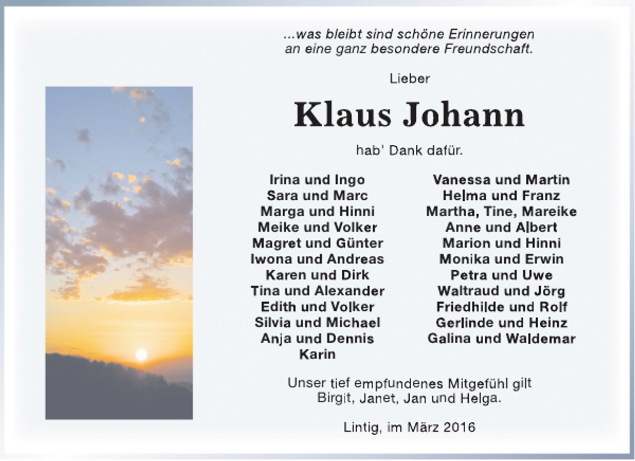 <p>...was bleibt sind schöne Erinnerungen<br />an eine ganz besondere Freundschaft.<br />Lieber</p><p>Klaus Johann<br />hab' Dank dafür.<br />Irina und Ingo<br />Sara und Marc<br />Marga und Hinni<br />Meike und Volker<br />Magret und Günter<br />Iwona und Andreas<br />Karen und Dirk<br />Tina und Alexander<br />Edith und Volker<br />Silvia und Michael<br />Anja und Dennis<br />Karin</p><p>Vanessa und Martin<br />Helma und Franz<br />Martha, Tine, Mareike<br />Anne und Albert<br />Marion und Hinni<br />Monika und Erwin<br />Petra und Uwe<br />Waltraud und Jörg<br />Friedhilde und Rolf<br />Gerlinde und Heinz<br />Galina und Waldemar</p><p>Unser tief empfundenes Mitgefühl gilt<br />Birgit, Janet, Jan und Helga.<br />Lintig, im März 2016</p>