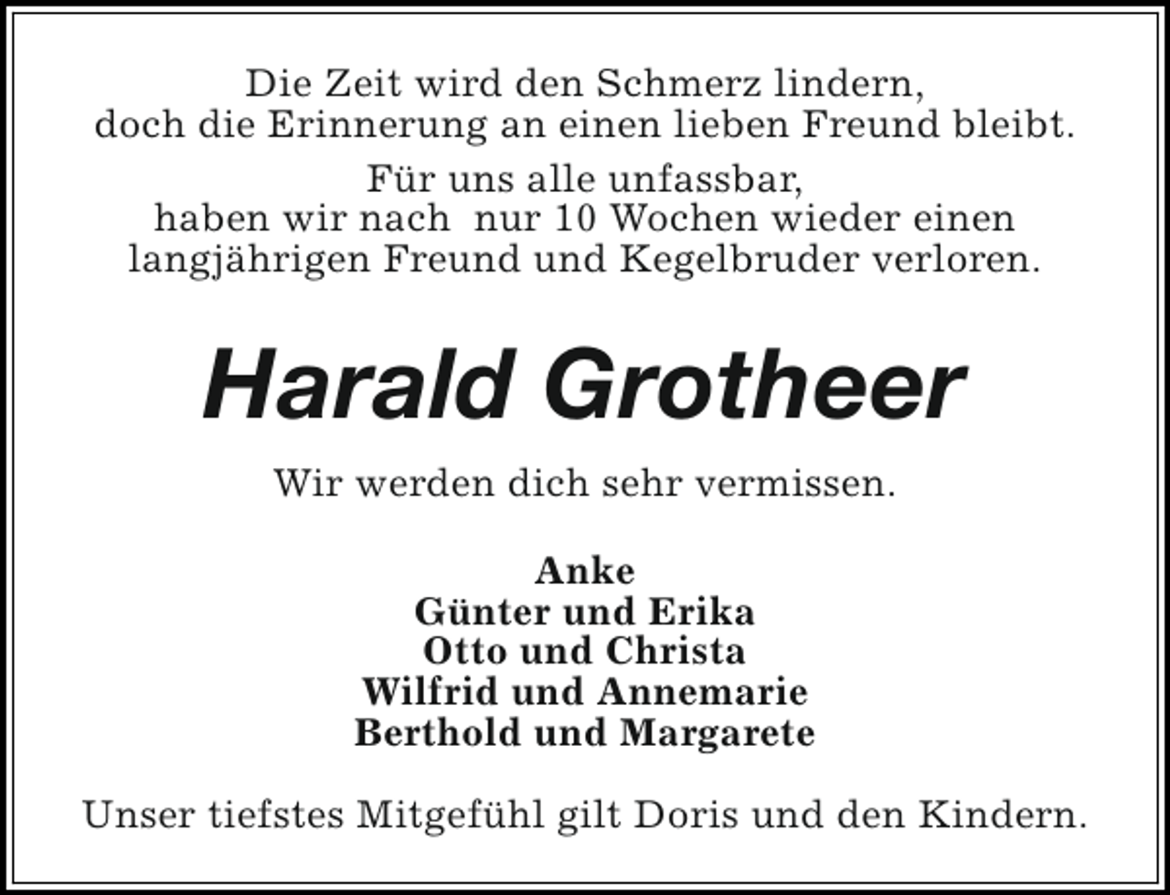 <p>Die Zeit wird den Schmerz lindern,<br />doch die Erinnerung an einen lieben Freund bleibt.<br />Für uns alle unfassbar,<br />haben wir nach nur 10 Wochen wieder einen<br />langjährigen Freund und Kegelbruder verloren.</p><p>Harald Grotheer<br />Wir werden dich sehr vermissen.<br />Anke<br />Günter und Erika<br />Otto und Christa<br />Wilfrid und Annemarie<br />Berthold und Margarete<br />Unser tiefstes Mitgefühl gilt Doris und den Kindern.</p>