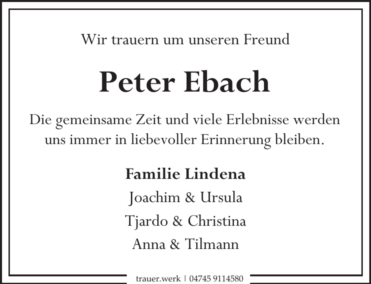 <p>Wir trauern um unseren Freund</p><p>Peter Ebach<br />Die gemeinsame Zeit und viele Erlebnisse werden<br />uns immer in liebevoller Erinnerung bleiben.</p><p>Familie Lindena<br />Joachim &amp; Ursula<br />Tjardo &amp; Christina<br />Anna &amp; Tilmann<br />trauer.werk | 04745 9114580</p>