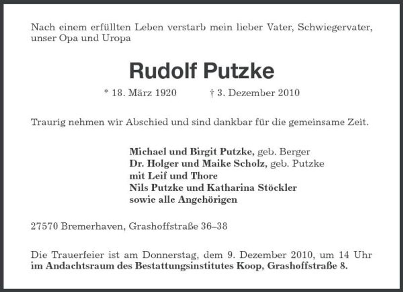 <p>Nach einem erfüllten Leben verstarb mein lieber Vater, Schwiegervater, unser Opa und Uropa</p><p>Rudolf Putzke<br />* 18. März 1920 † 3. Dezember 2010<br />Traurig nehmen wir Abschied und sind dankbar für die gemeinsame Zeit.</p><p>Michael und Birgit Putzke, geb. Berger Dr. Holger und Maike Scholz, geb. Putzke mit Leif und Thore Nils Putzke und Katharina Stöckler sowie alle Angehörigen 27570 Bremerhaven, Grashoffstraße 36–38 Die Trauerfeier ist am Donnerstag, dem 9. Dezember 2010, um 14 Uhr im Andachtsraum des Bestattungsinstitutes Koop, Grashoffstraße 8.</p>