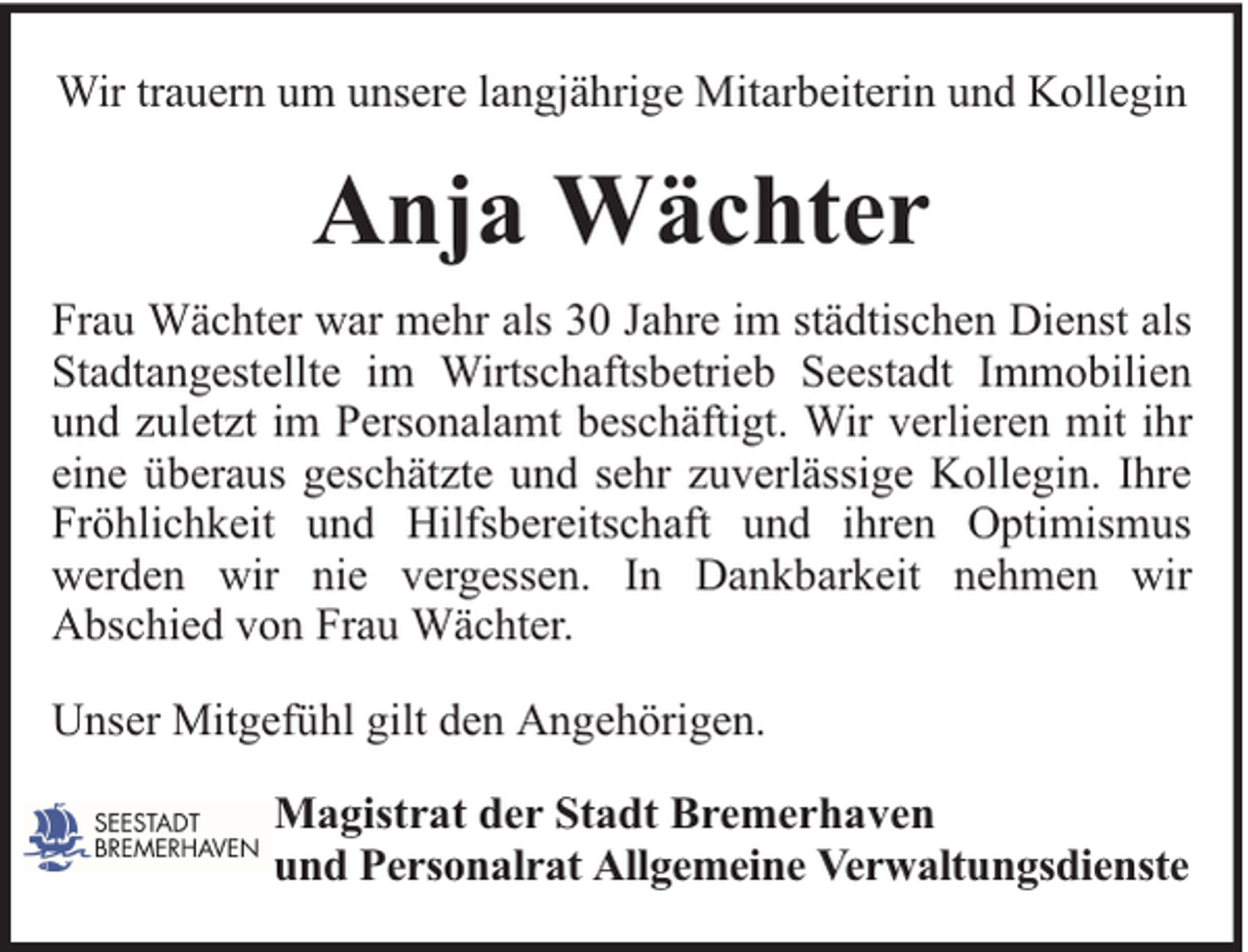 <p>Wir trauern um unsere langjährige Mitarbeiterin und Kollegin</p><p>Anja Wächter<br />Frau Wächter war mehr als 30 Jahre im städtischen Dienst als<br />Stadtangestellte im Wirtschaftsbetrieb Seestadt Immobilien<br />und zuletzt im Personalamt beschäftigt. Wir verlieren mit ihr<br />eine überaus geschätzte und sehr zuverlässige Kollegin. Ihre<br />Fröhlichkeit und Hilfsbereitschaft und ihren Optimismus<br />werden wir nie vergessen. In Dankbarkeit nehmen wir<br />Abschied von Frau Wächter.<br />Unser Mitgefühl gilt den Angehörigen.<br />Magistrat der Stadt Bremerhaven<br />und Personalrat Allgemeine Verwaltungsdienste</p>