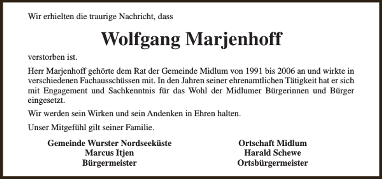 <p>Wir erhielten die traurige Nachricht, dass</p><p>verstorben ist.</p><p>Wolfgang Marjenhoff</p><p>Herr Marjenhoff gehörte dem Rat der Gemeinde Midlum von 1991 bis 2006 an und wirkte in<br />verschiedenen Fachausschüssen mit. In den Jahren seiner ehrenamtlichen Tätigkeit hat er sich<br />mit Engagement und Sachkenntnis für das Wohl der Midlumer Bürgerinnen und Bürger<br />eingesetzt.<br />Wir werden sein Wirken und sein Andenken in Ehren halten.<br />Unser Mitgefühl gilt seiner Familie.<br />Gemeinde Wurster Nordseeküste<br />Marcus Itjen<br />Bürgermeister</p><p>Ortschaft Midlum<br />Harald Schewe<br />Ortsbürgermeister</p>