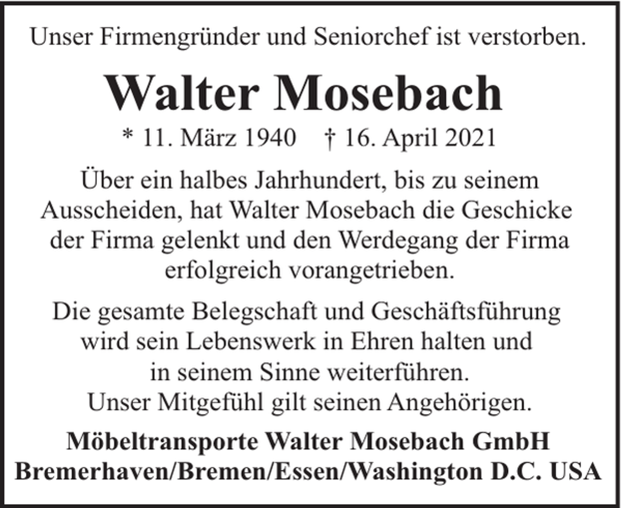 <p>Unser Firmengründer und Seniorchef ist verstorben.</p><p>Walter Mosebach<br />* 11. März 1940</p><p>† 16. April 2021</p><p>Über ein halbes Jahrhundert, bis zu seinem<br />Ausscheiden, hat Walter Mosebach die Geschicke<br />der Firma gelenkt und den Werdegang der Firma<br />erfolgreich vorangetrieben.<br />Die gesamte Belegschaft und Geschäftsführung<br />wird sein Lebenswerk in Ehren halten und<br />in seinem Sinne weiterführen.<br />Unser Mitgefühl gilt seinen Angehörigen.<br />Möbeltransporte Walter Mosebach GmbH<br />Bremerhaven/Bremen/Essen/Washington D.C. USA</p>
