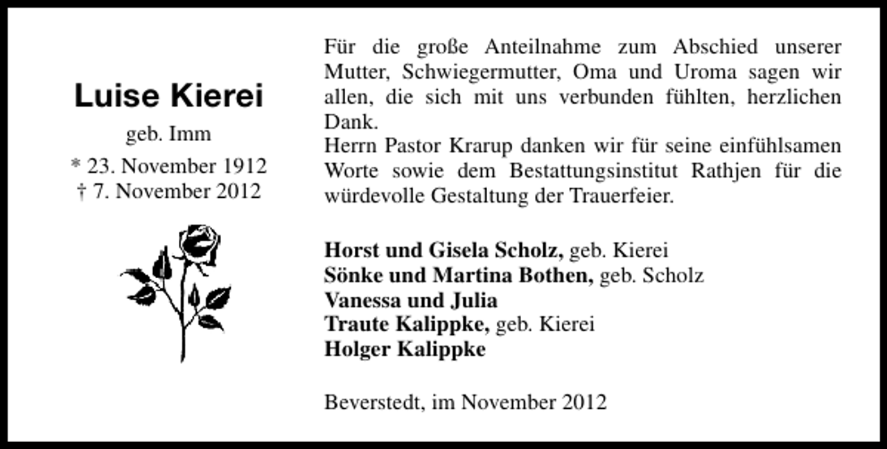 <p>Luise Kierei<br />geb. Imm<br />* 23. November 1912<br />† 7. November 2012</p><p>Für die große Anteilnahme zum Abschied unserer<br />Mutter, Schwiegermutter, Oma und Uroma sagen wir<br />allen, die sich mit uns verbunden fühlten, herzlichen<br />Dank.<br />Herrn Pastor Krarup danken wir für seine einfühlsamen<br />Worte sowie dem Bestattungsinstitut Rathjen für die<br />würdevolle Gestaltung der Trauerfeier.<br />Horst und Gisela Scholz, geb. Kierei<br />Sönke und Martina Bothen, geb. Scholz<br />Vanessa und Julia<br />Traute Kalippke, geb. Kierei<br />Holger Kalippke<br />Beverstedt, im November 2012</p>