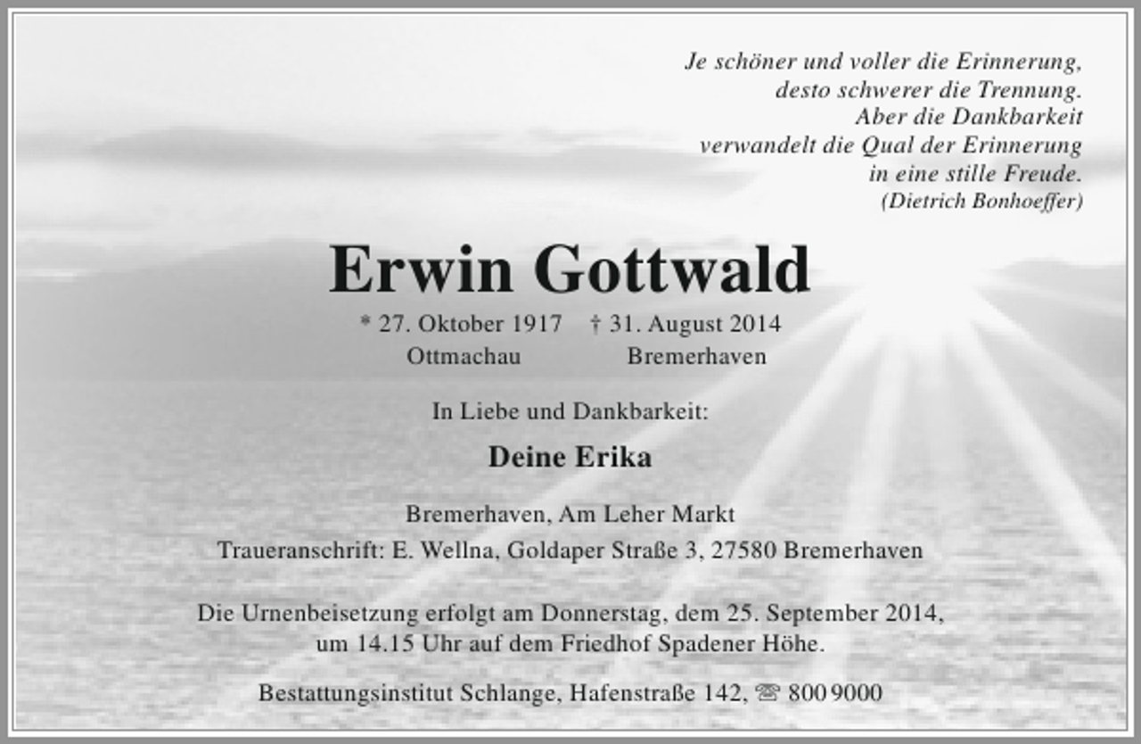 <p>Je schöner und voller die Erinnerung,<br />desto schwerer die Trennung.<br />Aber die Dankbarkeit<br />verwandelt die Qual der Erinnerung<br />in eine stille Freude.</p><p>(Dietrich Bonhoeffer)</p><p>Erwin Gottwald<br />* 27. Oktober 1917<br />Ottmachau</p><p>† 31. August 2014<br />Bremerhaven</p><p>In Liebe und Dankbarkeit:</p><p>Deine Erika<br />Bremerhaven, Am Leher Markt<br />Traueranschrift: E. Wellna, Goldaper Straße 3, 27580 Bremerhaven<br />Die Urnenbeisetzung erfolgt am Donnerstag, dem 25. September 2014,<br />um 14.15 Uhr auf dem Friedhof Spadener Höhe.<br />Bestattungsinstitut Schlange, Hafenstraße 142,  800 9000</p>