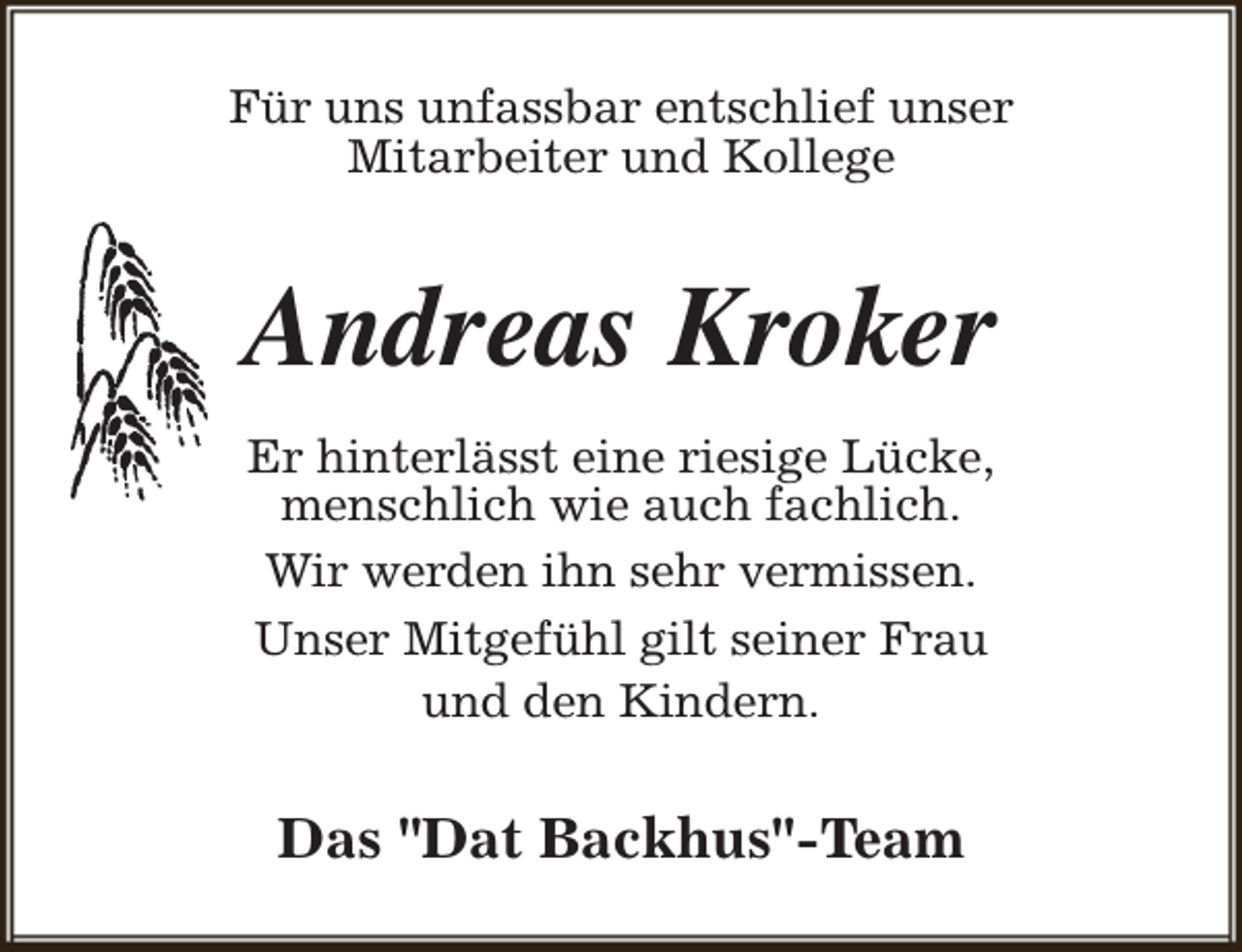 <p>Für uns unfassbar entschlief unser<br />Mitarbeiter und Kollege</p><p>Andreas Kroker<br />Er hinterlässt eine riesige Lücke,<br />menschlich wie auch fachlich.<br />Wir werden ihn sehr vermissen.<br />Unser Mitgefühl gilt seiner Frau<br />und den Kindern.</p><p>Das "Dat Backhus"-Team</p>
