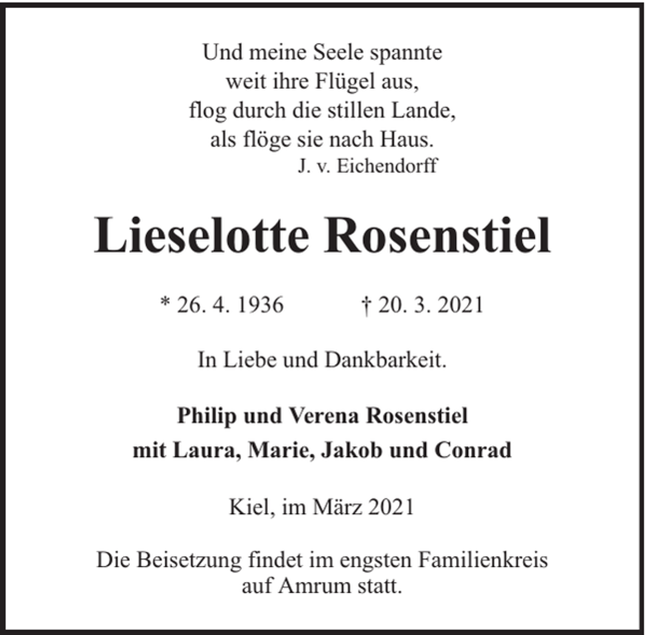 <p>Und meine Seele spannte<br />weit ihre Flügel aus,<br />flog durch die stillen Lande,<br />als flöge sie nach Haus.<br />J. v. Eichendorff</p><p>Lieselotte Rosenstiel<br />* 26. 4. 1936</p><p>† 20. 3. 2021</p><p>In Liebe und Dankbarkeit.<br />Philip und Verena Rosenstiel<br />mit Laura, Marie, Jakob und Conrad<br />Kiel, im März 2021<br />Die Beisetzung findet im engsten Familienkreis<br />auf Amrum statt.</p>