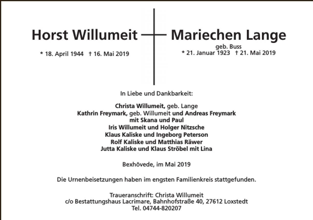<p>Horst Willumeit<br />* 18. April 1944 † 16. Mai 2019</p><p>Mariechen Lange<br />geb. Buss<br />* 21. Januar 1923 † 21. Mai 2019</p><p>In Liebe und Dankbarkeit:<br />Christa Willumeit, geb. Lange<br />Kathrin Freymark, geb. Willumeit und Andreas Freymark<br />mit Skana und Paul<br />Iris Willumeit und Holger Nitzsche<br />Klaus Kaliske und Ingeborg Peterson<br />Rolf Kaliske und Matthias Räwer<br />Jutta Kaliske und Klaus Ströbel mit Lina<br />Bexhövede, im Mai 2019<br />Die Urnenbeisetzungen haben im engsten Familienkreis stattgefunden.<br />Traueranschrift: Christa Willumeit<br />c/o Bestattungshaus Lacrimare, Bahnhofstraße 40, 27612 Loxstedt<br />Tel. 04744-820207</p>