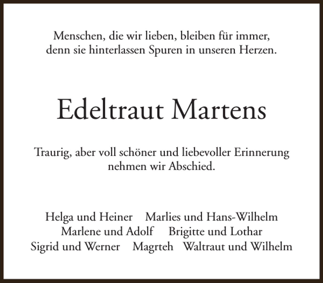 <p>Menschen, die wir lieben, bleiben für immer,<br />denn sie hinterlassen Spuren in unseren Herzen.</p><p>Edeltraut Martens<br />Traurig, aber voll schöner und liebevoller Erinnerung<br />nehmen wir Abschied.</p><p>Helga und Heiner Marlies und Hans-Wilhelm<br />Marlene und Adolf Brigitte und Lothar<br />Sigrid und Werner Magrteh Waltraut und Wilhelm</p>