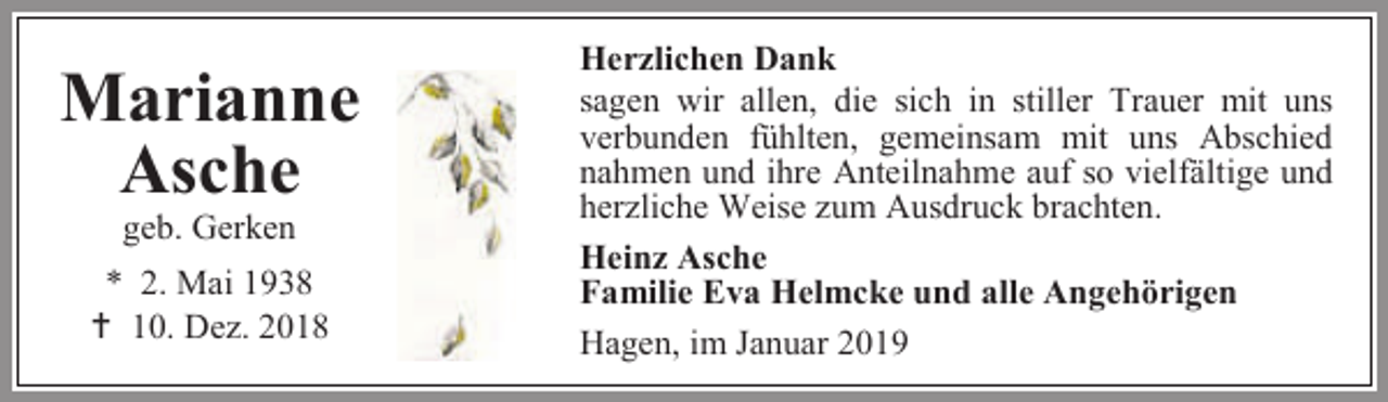 <p>Marianne<br />Asche<br />geb. Gerken</p><p>* 2. Mai 1938<br /> 10. Dez. 2018</p><p>Herzlichen Dank<br />sagen wir allen, die sich in stiller Trauer mit uns<br />verbunden fühlten, gemeinsam mit uns Abschied<br />nahmen und ihre Anteilnahme auf so vielfältige und<br />herzliche Weise zum Ausdruck brachten.<br />Heinz Asche<br />Familie Eva Helmcke und alle Angehörigen<br />Hagen, im Januar 2019</p>