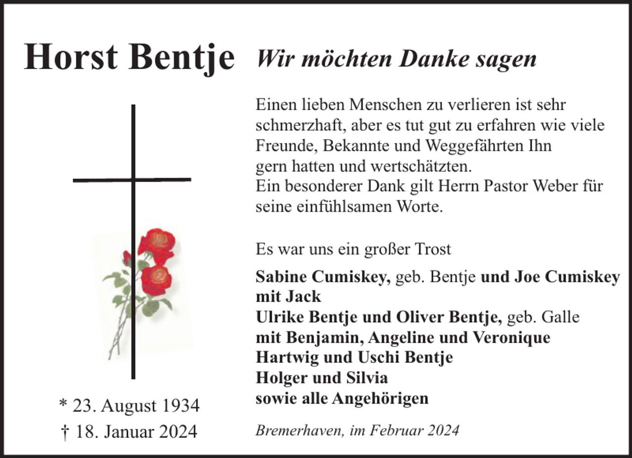 <p>Horst Bentje</p><p>Wir möchten Danke sagen<br />Einen lieben Menschen zu verlieren ist sehr<br />schmerzhaft, aber es tut gut zu erfahren wie viele<br />Freunde, Bekannte und Weggefährten Ihn<br />gern hatten und wertschätzten.<br />Ein besonderer Dank gilt Herrn Pastor Weber für<br />seine einfühlsamen Worte.<br />Es war uns ein großer Trost</p><p>* 23. August 1934<br />† 18. Januar 2024</p><p>Sabine Cumiskey, geb. Bentje und Joe Cumiskey<br />mit Jack<br />Ulrike Bentje und Oliver Bentje, geb. Galle<br />mit Benjamin, Angeline und Veronique<br />Hartwig und Uschi Bentje<br />Holger und Silvia<br />sowie alle Angehörigen<br />Bremerhaven, im Februar 2024</p>