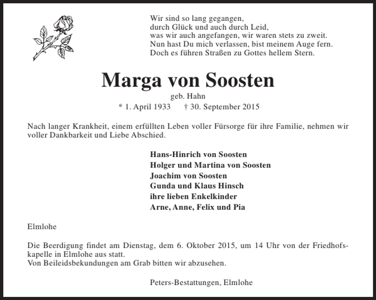 <p>Wir sind so lang gegangen,<br />durch Glück und auch durch Leid,<br />was wir auch angefangen, wir waren stets zu zweit.<br />Nun hast Du mich verlassen, bist meinem Auge fern.<br />Doch es führen Straßen zu Gottes hellem Stern.</p>
<p>Marga von Soosten<br />geb. Hahn<br />* 1. April 1933<br />† 30. September 2015</p>
<p>Nach langer Krankheit, einem erfüllten Leben voller Fürsorge für ihre Familie, nehmen wir<br />voller Dankbarkeit und Liebe Abschied.<br />Hans-Hinrich von Soosten<br />Holger und Martina von Soosten<br />Joachim von Soosten<br />Gunda und Klaus Hinsch<br />ihre lieben Enkelkinder<br />Arne, Anne, Felix und Pia<br />Elmlohe<br />Die Beerdigung findet am Dienstag, dem 6. Oktober 2015, um 14 Uhr von der Friedhofskapelle in Elmlohe aus statt.<br />Von Beileidsbekundungen am Grab bitten wir abzusehen.<br />Peters-Bestattungen, Elmlohe</p>