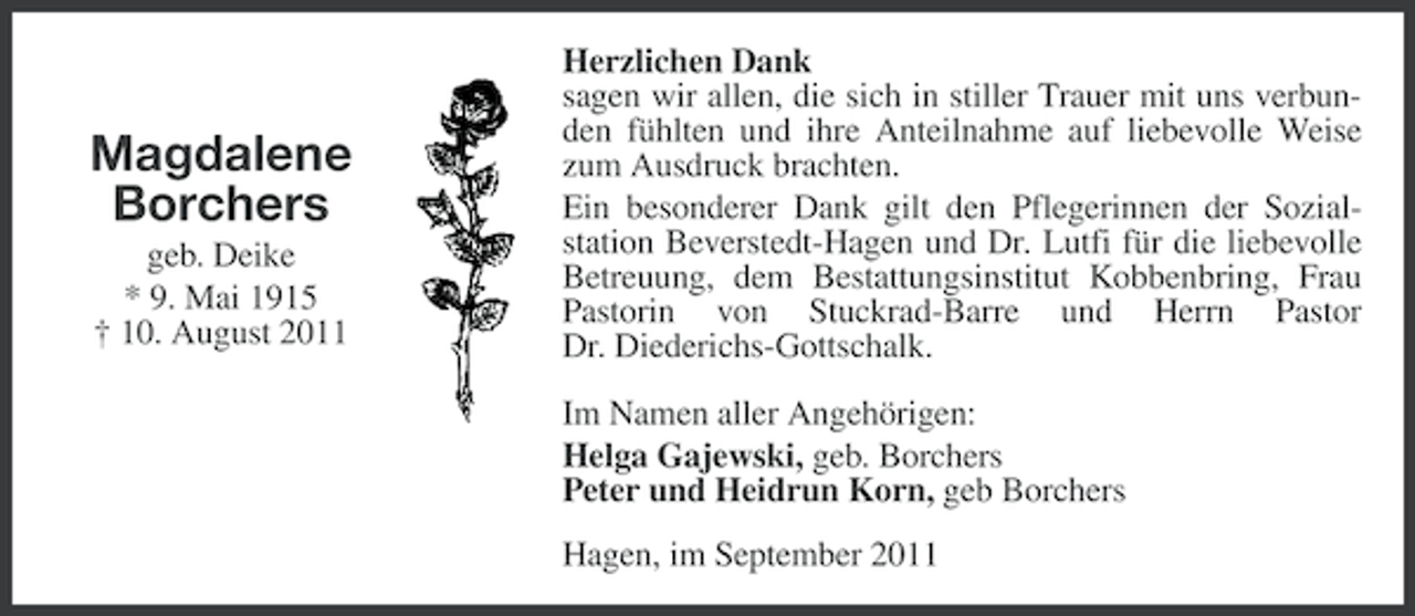 <p>Magdalene<br />Borchers<br />geb. Deike<br />* 9. Mai 1915<br />† 10. August 2011</p><p>Herzlichen Dank<br />sagen wir allen, die sich in stiller Trauer mit uns verbunden fühlten und ihre Anteilnahme auf liebevolle Weise<br />zum Ausdruck brachten.<br />Ein besonderer Dank gilt den Pflegerinnen der Sozialstation Beverstedt-Hagen und Dr. Lutfi für die liebevolle<br />Betreuung, dem Bestattungsinstitut Kobbenbring, Frau<br />Pastorin von Stuckrad-Barre und Herrn Pastor<br />Dr. Diederichs-Gottschalk.<br />Im Namen aller Angehörigen:<br />Helga Gajewski, geb. Borchers<br />Peter und Heidrun Korn, geb Borchers<br />Hagen, im September 2011</p>