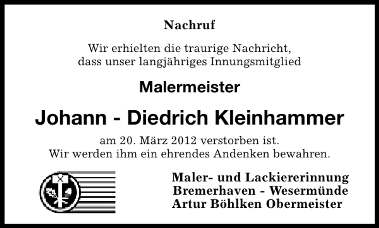<p>Nachruf<br />Wir erhielten die traurige Nachricht,<br />dass unser langjähriges Innungsmitglied</p><p>Malermeister</p><p>Johann - Diedrich Kleinhammer<br />am 20. März 2012 verstorben ist.<br />Wir werden ihm ein ehrendes Andenken bewahren.</p><p>Maler- und Lackiererinnung<br />Bremerhaven - Wesermünde<br />Artur Böhlken Obermeister</p>