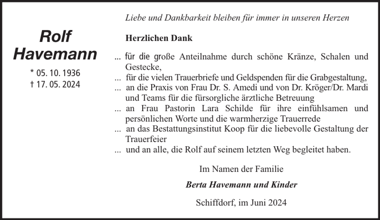 <p>Liebe und Dankbarkeit bleiben für immer in unseren Herzen</p><p>Rolf<br />Havemann<br />* 05. 10. 1936<br />† 17. 05. 2024</p><p>Herzlichen Dank<br />... für die große Anteilnahme durch schöne Kränze, Schalen und<br />Gestecke,<br />... für die vielen Trauerbriefe und Geldspenden für die Grabgestaltung,<br />... an die Praxis von Frau Dr. S. Amedi und von Dr. Kröger/Dr. Mardi<br />und Teams für die fürsorgliche ärztliche Betreuung<br />... an Frau Pastorin Lara Schilde für ihre einfühlsamen und<br />persönlichen Worte und die warmherzige Trauerrede<br />... an das Bestattungsinstitut Koop für die liebevolle Gestaltung der<br />Trauerfeier<br />... und an alle, die Rolf auf seinem letzten Weg begleitet haben.<br />Im Namen der Familie<br />Berta Havemann und Kinder<br />Schiffdorf, im Juni 2024</p>