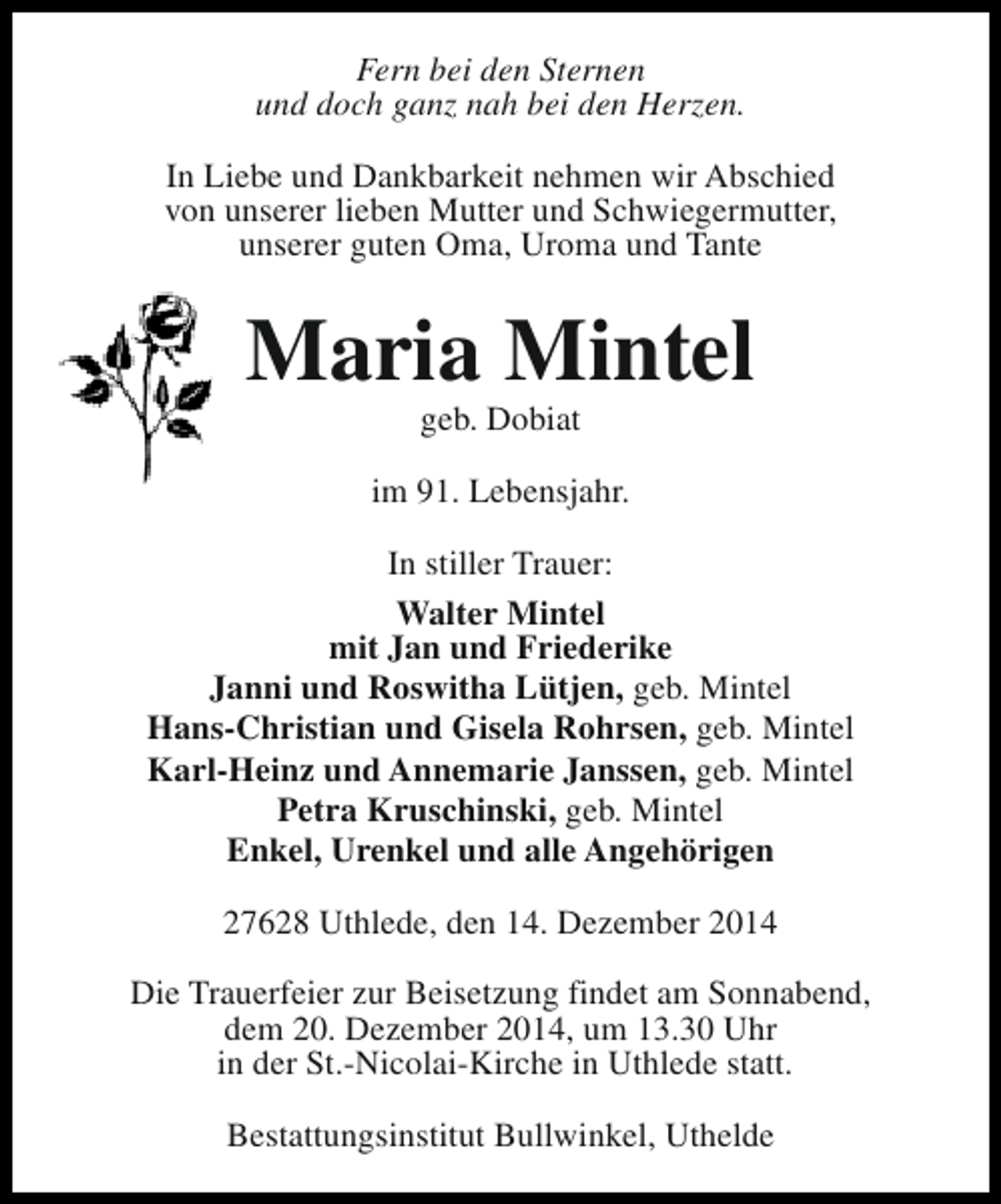 <p>Fern bei den Sternen<br />und doch ganz nah bei den Herzen.<br />In Liebe und Dankbarkeit nehmen wir Abschied<br />von unserer lieben Mutter und Schwiegermutter,<br />unserer guten Oma, Uroma und Tante</p><p>Maria Mintel<br />geb. Dobiat</p><p>im 91. Lebensjahr.<br />In stiller Trauer:<br />Walter Mintel<br />mit Jan und Friederike<br />Janni und Roswitha Lütjen, geb. Mintel<br />Hans-Christian und Gisela Rohrsen, geb. Mintel<br />Karl-Heinz und Annemarie Janssen, geb. Mintel<br />Petra Kruschinski, geb. Mintel<br />Enkel, Urenkel und alle Angehörigen<br />27628 Uthlede, den 14. Dezember 2014<br />Die Trauerfeier zur Beisetzung findet am Sonnabend,<br />dem 20. Dezember 2014, um 13.30 Uhr<br />in der St.-Nicolai-Kirche in Uthlede statt.<br />Bestattungsinstitut Bullwinkel, Uthelde</p>