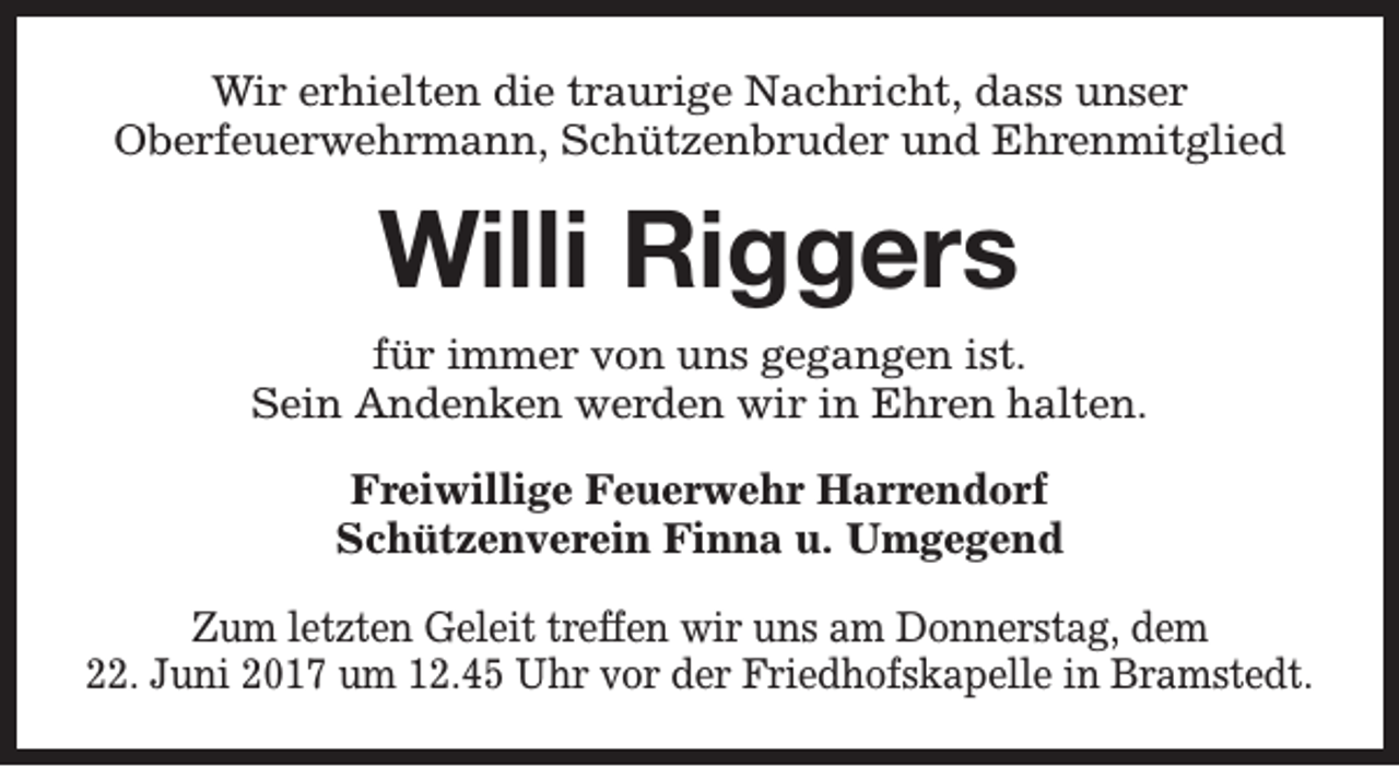 <p>Wir erhielten die traurige Nachricht, dass unser<br />Oberfeuerwehrmann, Schützenbruder und Ehrenmitglied</p><p>Willi Riggers<br />für immer von uns gegangen ist.<br />Sein Andenken werden wir in Ehren halten.<br />Freiwillige Feuerwehr Harrendorf<br />Schützenverein Finna u. Umgegend<br />Zum letzten Geleit treffen wir uns am Donnerstag, dem<br />22. Juni 2017 um 12.45 Uhr vor der Friedhofskapelle in Bramstedt.</p>