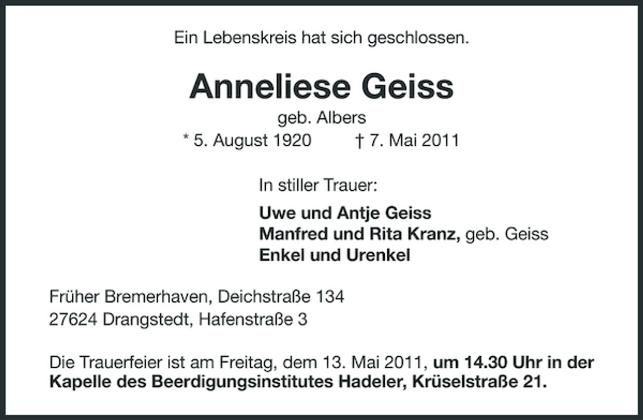 <p>Ein Lebenskreis hat sich geschlossen.</p><p>Anneliese Geiss<br />geb. Albers * 5. August 1920 † 7. Mai 2011 In stiller Trauer: Uwe und Antje Geiss Manfred und Rita Kranz, geb. Geiss Enkel und Urenkel Früher Bremerhaven, Deichstraße 134 27624 Drangstedt, Hafenstraße 3 Die Trauerfeier ist am Freitag, dem 13. Mai 2011, um 14.30 Uhr in der Kapelle des Beerdigungsinstitutes Hadeler, Krüselstraße 21.</p>
