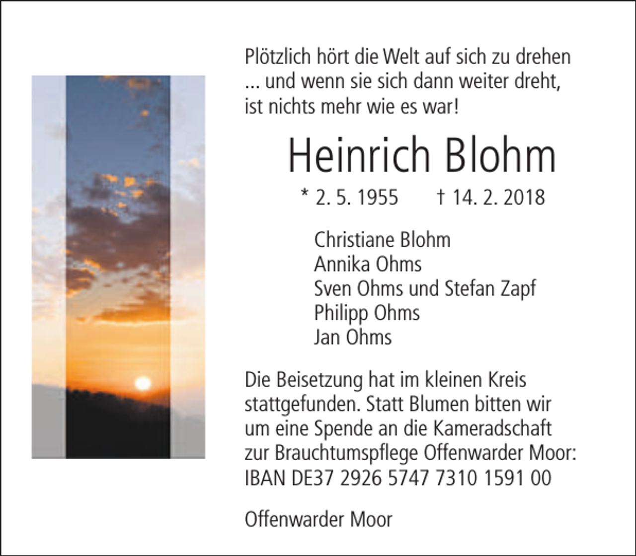 <p>Plötzlich hört die Welt auf sich zu drehen<br />... und wenn sie sich dann weiter dreht,<br />ist nichts mehr wie es war!</p><p>Heinrich Blohm<br />* 2. 5. 1955</p><p>† 14. 2. 2018</p><p>Christiane Blohm<br />Annika Ohms<br />Sven Ohms und Stefan Zapf<br />Philipp Ohms<br />Jan Ohms<br />Die Beisetzung hat im kleinen Kreis<br />stattgefunden. Statt Blumen bitten wir<br />um eine Spende an die Kameradschaft<br />zur Brauchtumspflege Offenwarder Moor:<br />IBAN DE37 2926 574310 1591 00<br />Offenwarder Moor</p>