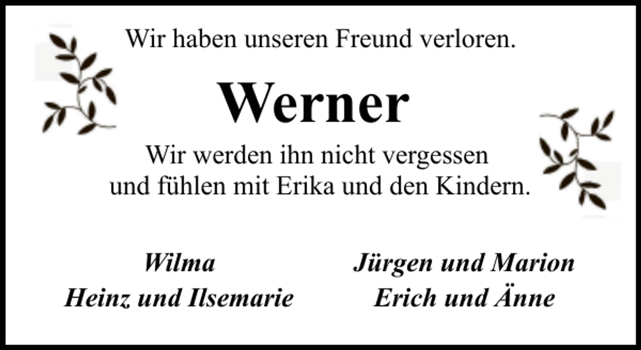 <p>Wir haben unseren Freund verloren.</p><p>Werner</p><p>Wir werden ihn nicht vergessen<br />und fühlen mit Erika und den Kindern.<br />Wilma<br />Heinz und Ilsemarie</p><p>Jürgen und Marion<br />Erich und Änne</p>