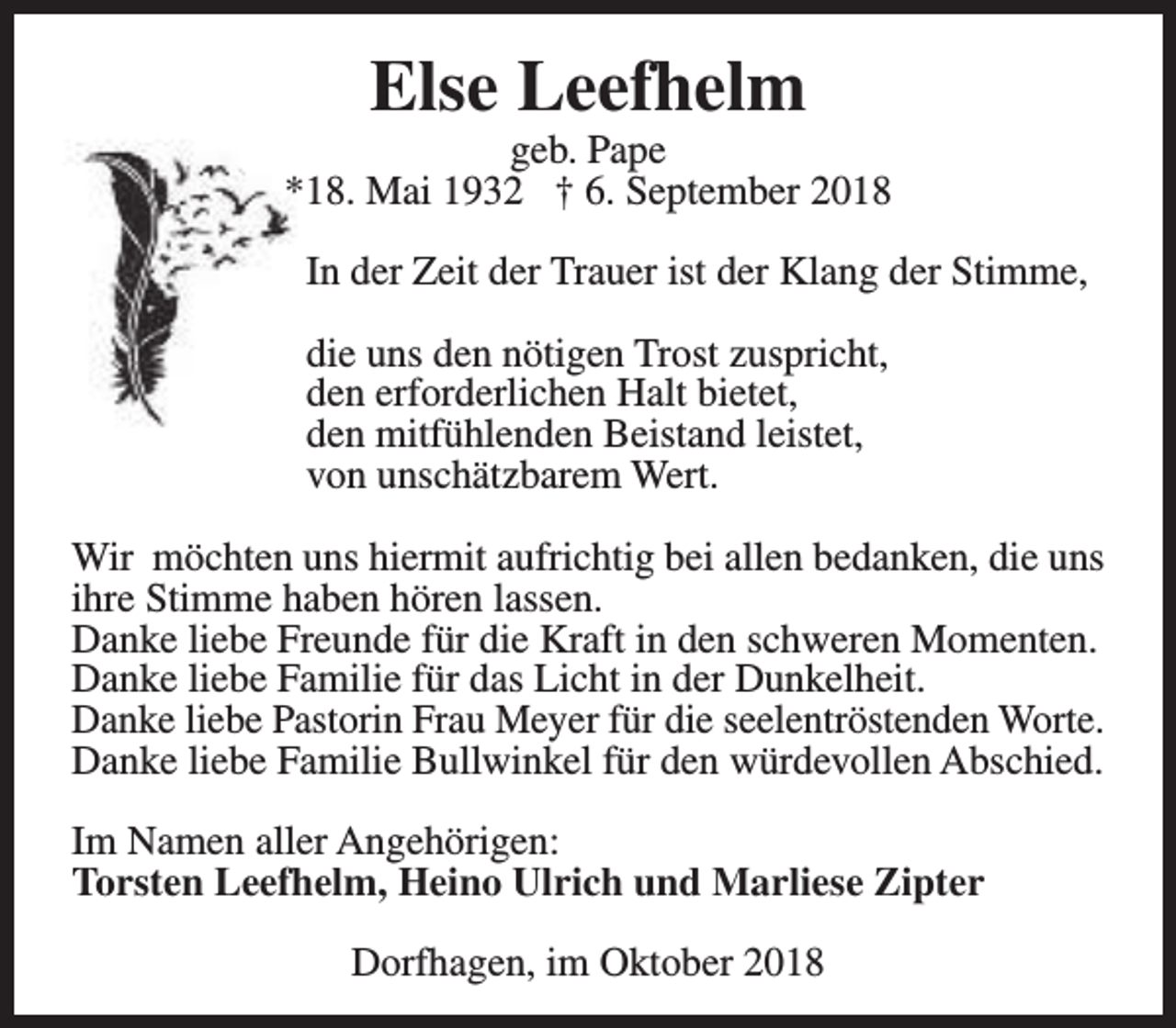 <p>Else Leefhelm</p><p>geb. Pape<br />*18. Mai 1932 † 6. September 2018<br />In der Zeit der Trauer ist der Klang der Stimme,<br />die uns den nötigen Trost zuspricht,<br />den erforderlichen Halt bietet,<br />den mitfühlenden Beistand leistet,<br />von unschätzbarem Wert.<br />Wir möchten uns hiermit aufrichtig bei allen bedanken, die uns<br />ihre Stimme haben hören lassen.<br />Danke liebe Freunde für die Kraft in den schweren Momenten.<br />Danke liebe Familie für das Licht in der Dunkelheit.<br />Danke liebe Pastorin Frau Meyer für die seelentröstenden Worte.<br />Danke liebe Familie Bullwinkel für den würdevollen Abschied.<br />Im Namen aller Angehörigen:<br />Torsten Leefhelm, Heino Ulrich und Marliese Zipter<br />Dorfhagen, im Oktober 2018</p>