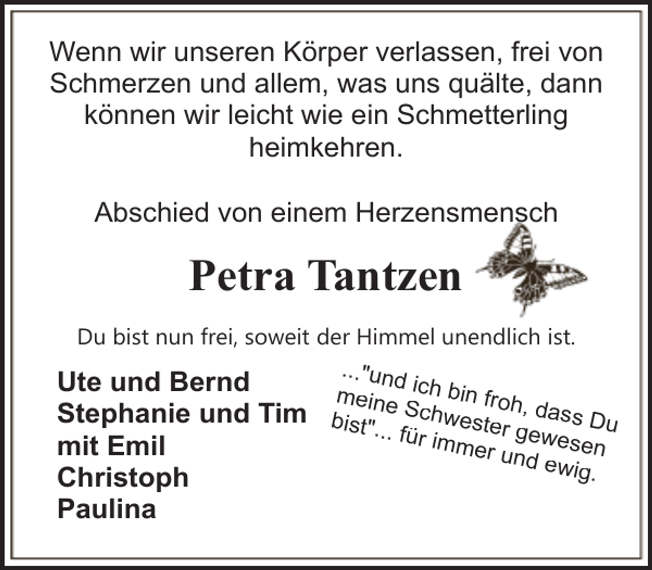 <p>Wenn wir unseren Körper verlassen, frei von<br />Schmerzen und allem, was uns quälte, dann<br />können wir leicht wie ein Schmetterling<br />heimkehren.<br />Abschied von einem Herzensmensch</p><p>Petra Tantzen<br />Du bist nun frei, soweit der Himmel unendlich ist.<br />..."und<br />Ute und Bernd<br />meine ich bin froh<br />Stephanie und Tim bist". Schwester , dass Du<br />.. für im<br />ge<br />mer u wesen<br />mit Emil<br />nd ew<br />ig.<br />Christoph</p><p>Paulina</p>