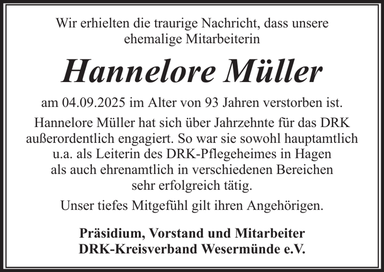 <p>Wir erhielten die traurige Nachricht, dass unsere<br />ehemalige Mitarbeiterin</p><p>Hannelore Müller<br />am 04.09.2025 im Alter von 93 Jahren verstorben ist.<br />Hannelore Müller hat sich über Jahrzehnte für das DRK<br />außerordentlich engagiert. So war sie sowohl hauptamtlich<br />u.a. als Leiterin des DRK-Pflegeheimes in Hagen<br />als auch ehrenamtlich in verschiedenen Bereichen<br />sehr erfolgreich tätig.<br />Unser tiefes Mitgefühl gilt ihren Angehörigen.<br />Präsidium, Vorstand und Mitarbeiter<br />DRK-Kreisverband Wesermünde e.V.</p>