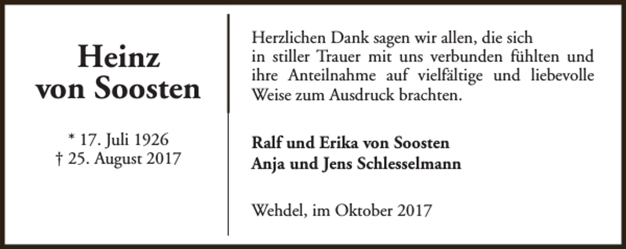 <p>Heinz<br />von Soosten<br />* 17. Juli 1926<br />† 25. August 2017</p><p>Herzlichen Dank sagen wir allen, die sich<br />in stiller Trauer mit uns verbunden fühlten und<br />ihre Anteilnahme auf vielfältige und liebevolle<br />Weise zum Ausdruck brachten.<br />Ralf und Erika von Soosten<br />Anja und Jens Schlesselmann<br />Wehdel, im Oktober 2017</p>