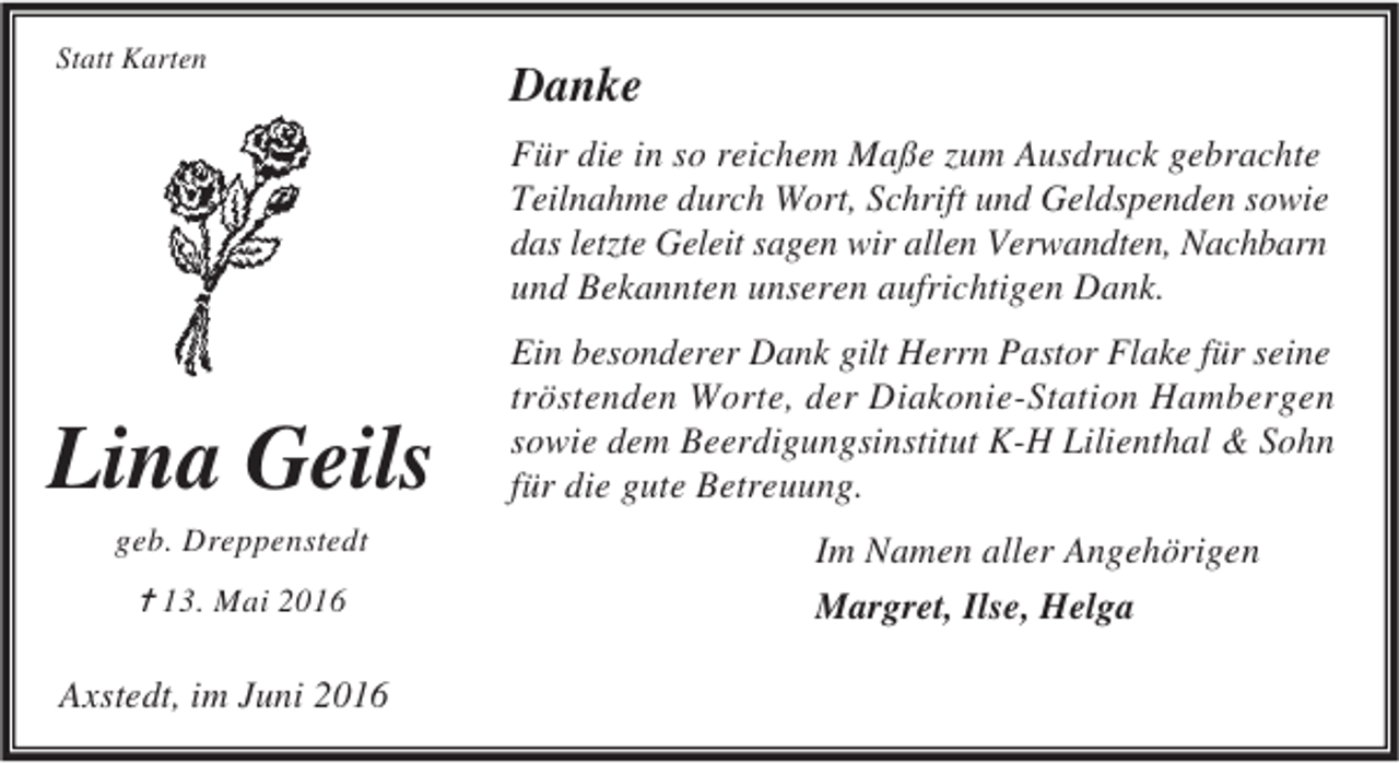<p>Statt Karten</p><p>Danke<br />Für die in so reichem Maße zum Ausdruck gebrachte<br />Teilnahme durch Wort, Schrift und Geldspenden sowie<br />das letzte Geleit sagen wir allen Verwandten, Nachbarn<br />und Bekannten unseren aufrichtigen Dank.</p><p>Lina Geils<br />geb. Dreppenstedt</p><p>✝ 13. Mai 2016</p><p>Axstedt, im Juni 2016</p><p>Ein besonderer Dank gilt Herrn Pastor Flake für seine<br />tröstenden Worte, der Diakonie-Station Hambergen<br />sowie dem Beerdigungsinstitut K-H Lilienthal &amp; Sohn<br />für die gute Betreuung.<br />Im Namen aller Angehörigen<br />Margret, Ilse, Helga</p>