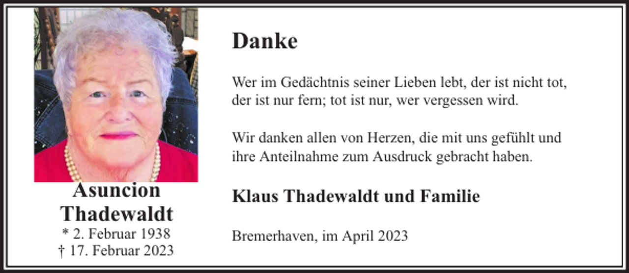 <p>Danke<br />Wer im Gedächtnis seiner Lieben lebt, der ist nicht tot,<br />der ist nur fern; tot ist nur, wer vergessen wird.<br />Wir danken allen von Herzen, die mit uns gefühlt und<br />ihre Anteilnahme zum Ausdruck gebracht haben.</p><p>Asuncion<br />Thadewaldt</p><p>* 2. Februar 1938<br />† 17. Februar 2023</p><p>Klaus Thadewaldt und Familie<br />Bremerhaven, im April 2023</p>
