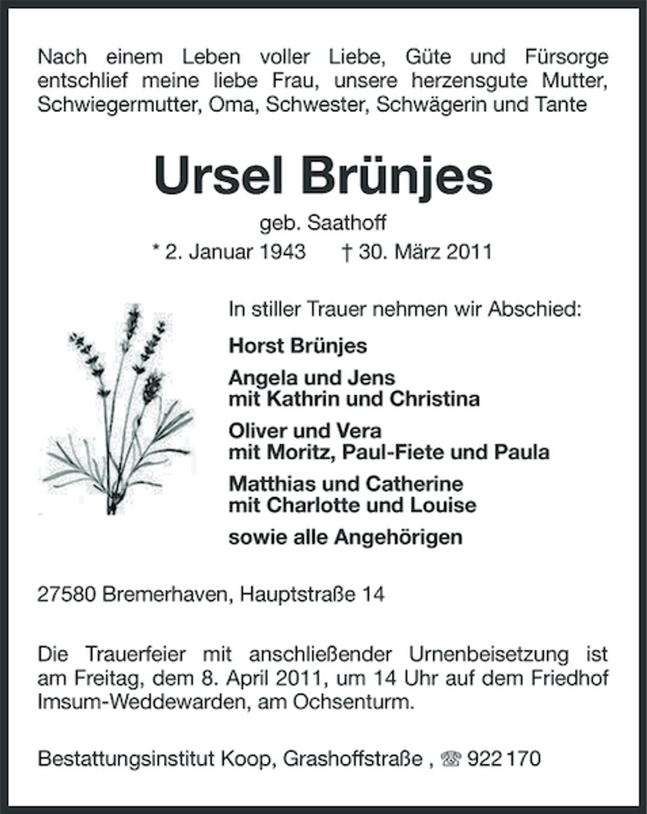 <p>Nach einem Leben voller Liebe, Güte und Fürsorge entschlief meine liebe Frau, unsere herzensgute Mutter, Schwiegermutter, Oma, Schwester, Schwägerin und Tante</p><p>Ursel Brünjes<br />geb. Saathoff * 2. Januar 1943 † 30. März 2011 In stiller Trauer nehmen wir Abschied: Horst Brünjes Angela und Jens mit Kathrin und Christina Oliver und Vera mit Moritz, Paul-Fiete und Paula Matthias und Catherine mit Charlotte und Louise sowie alle Angehörigen 27580 Bremerhaven, Hauptstraße 14 Die Trauerfeier mit anschließender Urnenbeisetzung ist am Freitag, dem 8. April 2011, um 14 Uhr auf dem Friedhof Imsum-Weddewarden, am Ochsenturm. Bestattungsinstitut Koop, Grashoffstraße , 922 170</p>