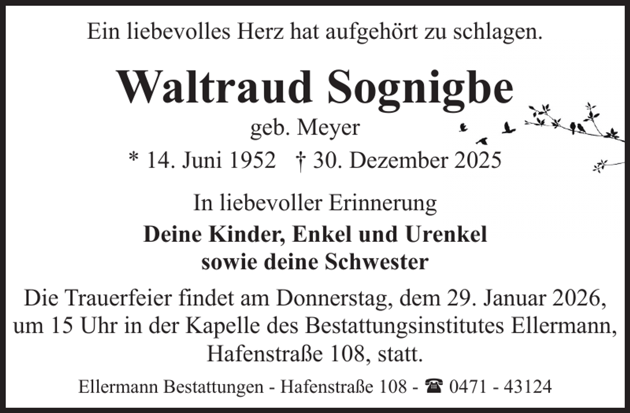 <p>Ein liebevolles Herz hat aufgehört zu schlagen.</p><p>Waltraud Sognigbe<br />geb. Meyer<br />* 14. Juni 1952 † 30. Dezember 2025</p><p>In liebevoller Erinnerung<br />Deine Kinder, Enkel und Urenkel<br />sowie deine Schwester<br />Die Trauerfeier findet am Donnerstag, dem 29. Januar 2026,<br />um 15 Uhr in der Kapelle des Bestattungsinstitutes Ellermann,<br />Hafenstraße 108, statt.<br />Ellermann Bestattungen - Hafenstraße 108 - ( 0471 - 43124</p>