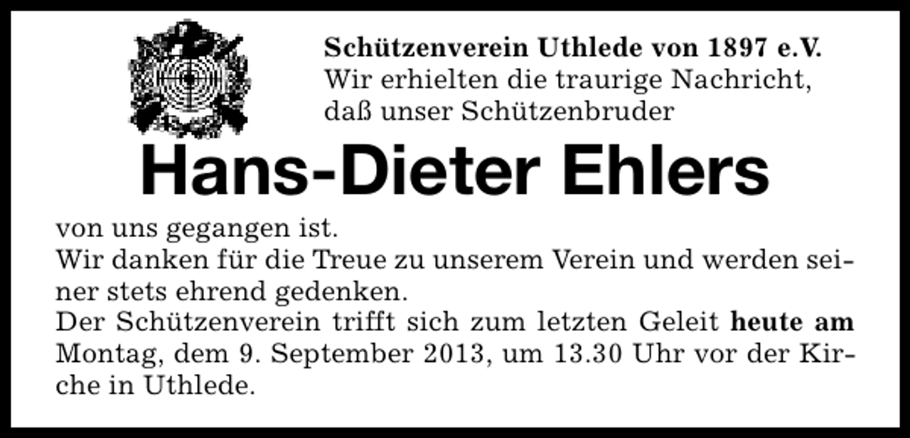 <p>Schützenverein Uthlede von 1897 e.V.<br />Wir erhielten die traurige Nachricht,<br />daß unser Schützenbruder</p><p>Hans-Dieter Ehlers</p><p>von uns gegangen ist.<br />Wir danken für die Treue zu unserem Verein und werden seiner stets ehrend gedenken.<br />Der Schützenverein trifft sich zum letzten Geleit heute am<br />Montag, dem 9. September 2013, um 13.30 Uhr vor der Kirche in Uthlede.</p>