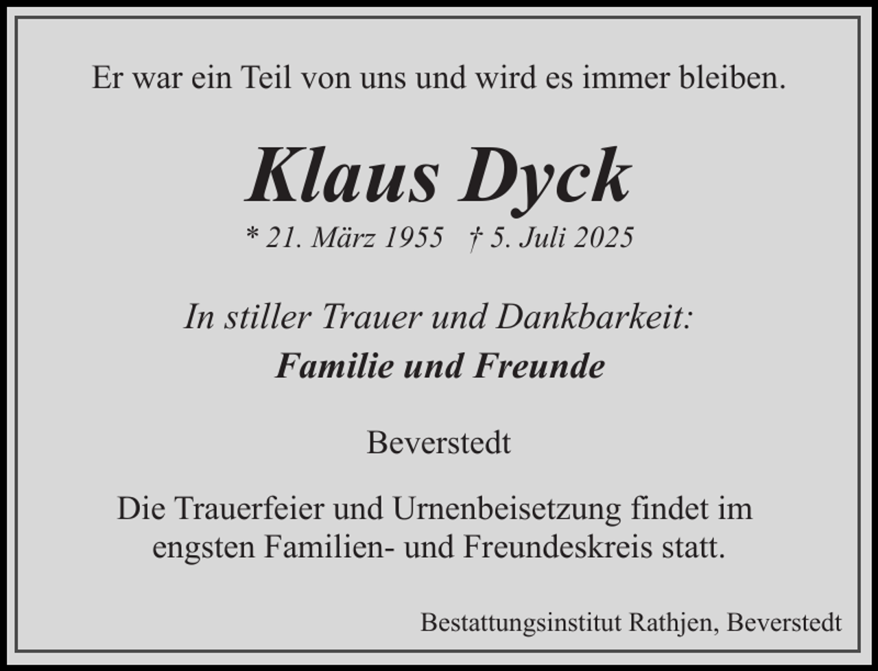 <p>Er war ein Teil von uns und wird es immer bleiben.</p><p>Klaus Dyck</p><p>* 21. März 1955 † 5. Juli 2025</p><p>In stiller Trauer und Dankbarkeit:<br />Familie und Freunde<br />Beverstedt<br />Die Trauerfeier und Urnenbeisetzung findet im<br />engsten Familien- und Freundeskreis statt.<br />Bestattungsinstitut Rathjen, Beverstedt</p>