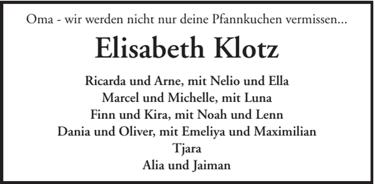 <p>Oma - wir werden nicht nur deine Pfannkuchen vermissen...</p><p>Elisabeth Klotz<br />Ricarda und Arne, mit Nelio und Ella<br />Marcel und Michelle, mit Luna<br />Finn und Kira, mit Noah und Lenn<br />Dania und Oliver, mit Emeliya und Maximilian<br />Tjara<br />Alia und Jaiman</p>