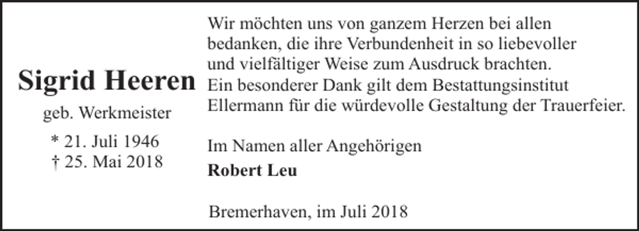 <p>Sigrid Heeren<br />geb. Werkmeister<br />* 21. Juli 1946<br />† 25. Mai 2018</p><p>Wir möchten uns von ganzem Herzen bei allen<br />bedanken, die ihre Verbundenheit in so liebevoller<br />und vielfältiger Weise zum Ausdruck brachten.<br />Ein besonderer Dank gilt dem Bestattungsinstitut<br />Ellermann für die würdevolle Gestaltung der Trauerfeier.<br />Im Namen aller Angehörigen<br />Robert Leu<br />Bremerhaven, im Juli 2018</p>