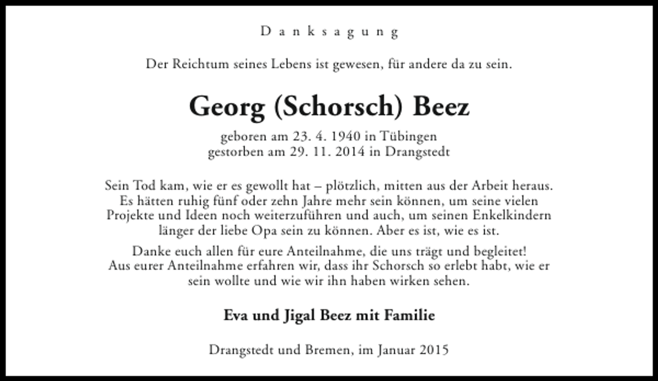 <p>D a n k s a g u n g<br />Der Reichtum seines Lebens ist gewesen, für andere da zu sein.</p><p>Georg (Schorsch) Beez<br />geboren am 23. 4. 1940 in Tübingen<br />gestorben am 29. 11. 2014 in Drangstedt<br />Sein Tod kam, wie er es gewollt hat – plötzlich, mitten aus der Arbeit heraus.<br />Es hätten ruhig fünf oder zehn Jahre mehr sein können, um seine vielen<br />Projekte und Ideen noch weiterzuführen und auch, um seinen Enkelkindern<br />länger der liebe Opa sein zu können. Aber es ist, wie es ist.<br />Danke euch allen für eure Anteilnahme, die uns trägt und begleitet!<br />Aus eurer Anteilnahme erfahren wir, dass ihr Schorsch so erlebt habt, wie er<br />sein wollte und wie wir ihn haben wirken sehen.</p><p>Eva und Jigal Beez mit Familie<br />Drangstedt und Bremen, im Januar 2015</p>