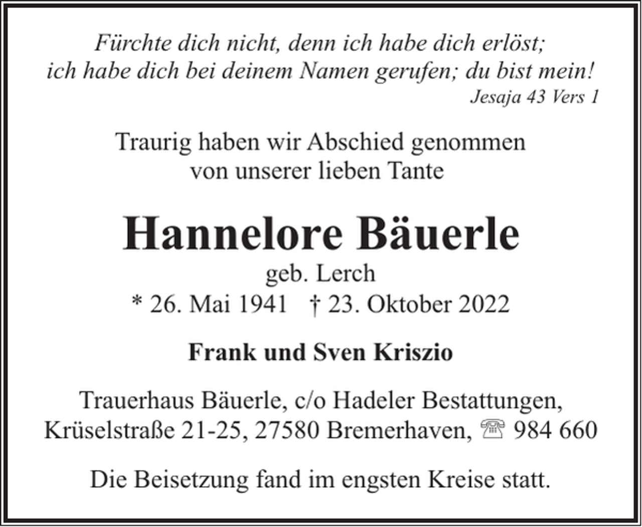 <p>Fürchte dich nicht, denn ich habe dich erlöst;<br />ich habe dich bei deinem Namen gerufen; du bist mein!</p><p>Jesaja 43 Vers 1</p><p>Traurig haben wir Abschied genommen<br />von unserer lieben Tante</p><p>Hannelore Bäuerle<br />geb. Lerch<br />* 26. Mai 1941 † 23. Oktober 2022<br />Frank und Sven Kriszio<br />Trauerhaus Bäuerle, c/o Hadeler Bestattungen,<br />Krüselstraße 21-25, 27580 Bremerhaven, ' 984 660<br />Die Beisetzung fand im engsten Kreise statt.</p>