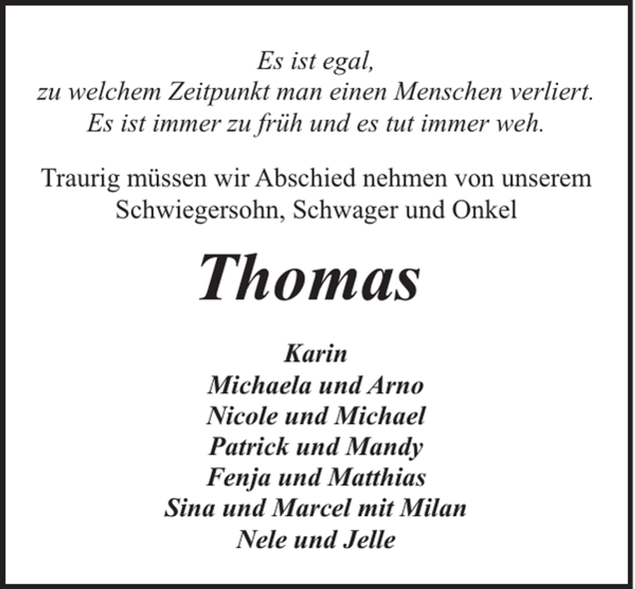 <p>Es ist egal,<br />zu welchem Zeitpunkt man einen Menschen verliert.<br />Es ist immer zu früh und es tut immer weh.<br />Traurig müssen wir Abschied nehmen von unserem<br />Schwiegersohn, Schwager und Onkel</p><p>Thomas<br />Karin<br />Michaela und Arno<br />Nicole und Michael<br />Patrick und Mandy<br />Fenja und Matthias<br />Sina und Marcel mit Milan<br />Nele und Jelle</p>