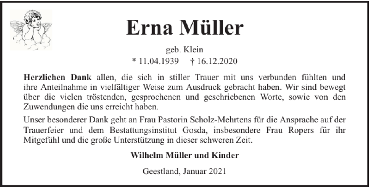 <p>Erna Müller<br />geb. Klein<br />* 11.04.1939 † 16.12.2020<br />Herzlichen Dank allen, die sich in stiller Trauer mit uns verbunden fühlten und<br />ihre Anteilnahme in vielfältiger Weise zum Ausdruck gebracht haben. Wir sind bewegt<br />über die vielen tröstenden, gesprochenen und geschriebenen Worte, sowie von den<br />Zuwendungen die uns erreicht haben.<br />Unser besonderer Dank geht an Frau Pastorin Scholz-Mehrtens für die Ansprache auf der<br />Trauerfeier und dem Bestattungsinstitut Gosda, insbesondere Frau Ropers für ihr<br />Mitgefühl und die große Unterstützung in dieser schweren Zeit.<br />Wilhelm Müller und Kinder<br />Geestland, Januar 2021</p>