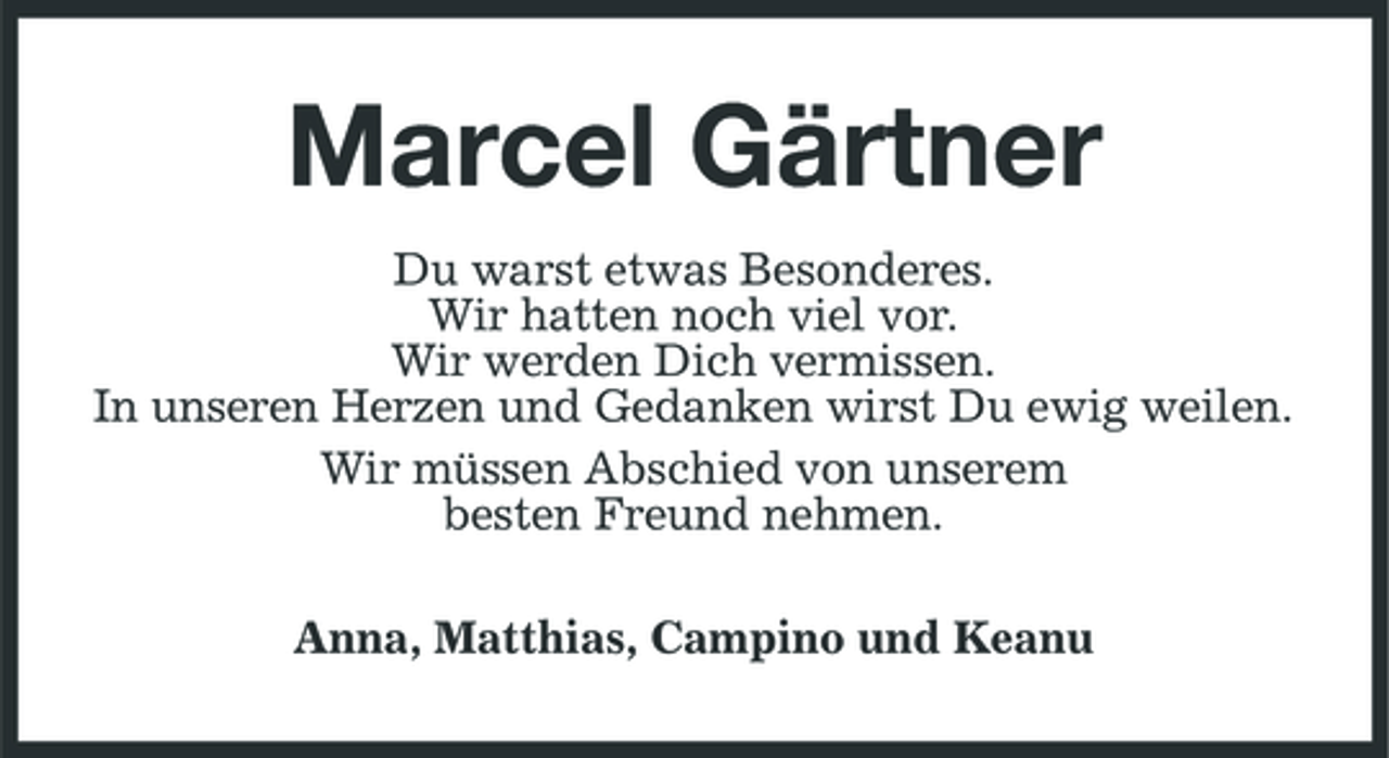 <p>Marcel Gärtner<br />Du warst etwas Besonderes. Wir hatten noch viel vor. Wir werden Dich vermissen. In unseren Herzen und Gedanken wirst Du ewig weilen. Wir müssen Abschied von unserem besten Freund nehmen. Anna, Matthias, Campino und Keanu</p>