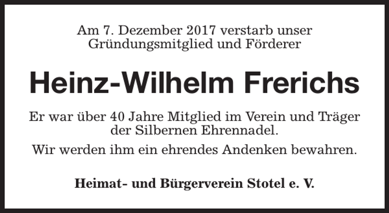 <p>Am 7. Dezember 2017 verstarb unser<br />Gründungsmitglied und Förderer</p><p>Heinz-Wilhelm Frerichs<br />Er war über 40 Jahre Mitglied im Verein und Träger<br />der Silbernen Ehrennadel.<br />Wir werden ihm ein ehrendes Andenken bewahren.<br />Heimat- und Bürgerverein Stotel e. V.</p>