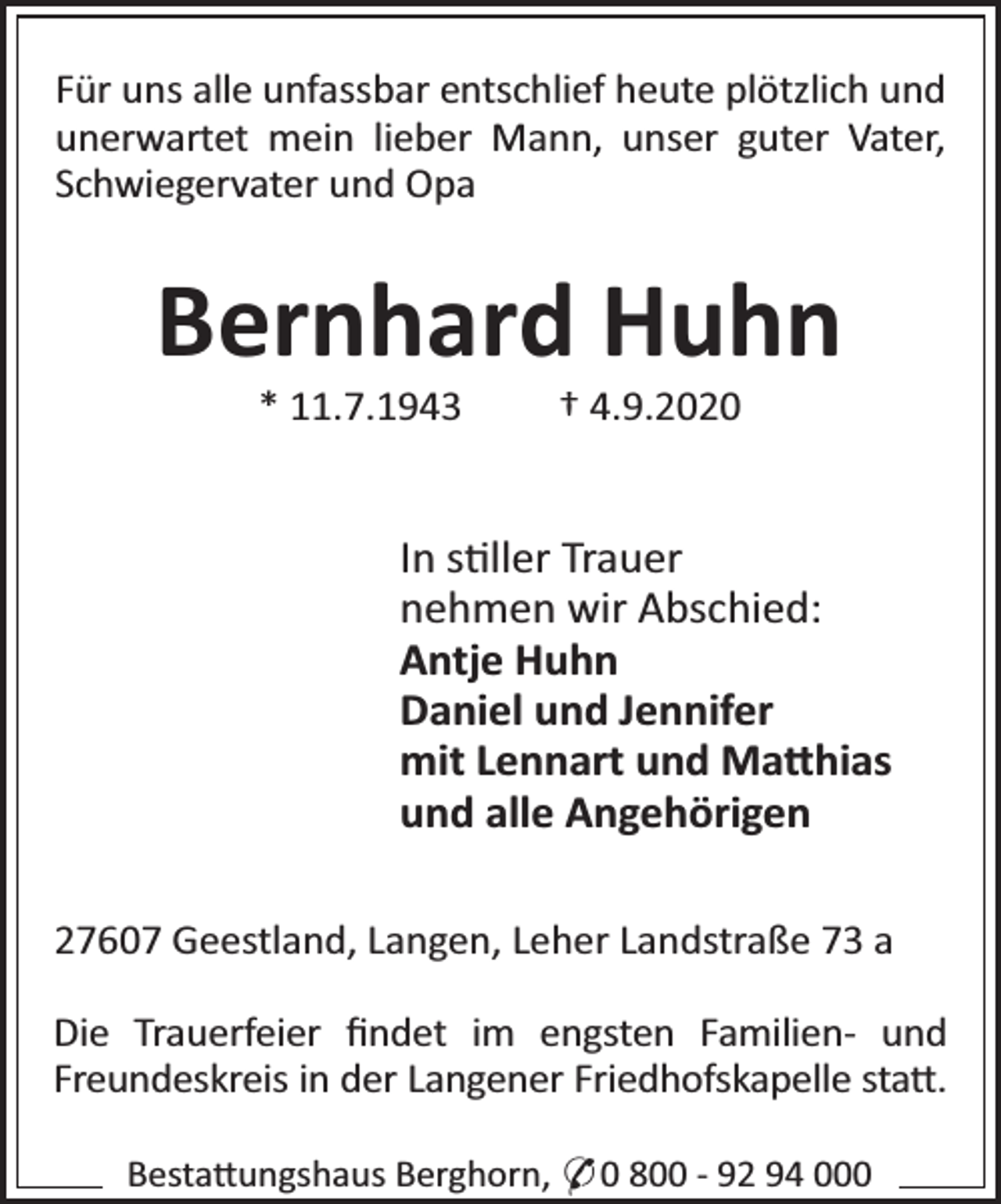 <p>Für uns alle unfassbar entschlief heute plötzlich und<br />unerwartet mein lieber Mann, unser guter Vater,<br />Schwiegervater und Opa</p><p>Bernhard Huhn<br />* 11.7.1943</p><p>† 4.9.2020</p><p>In s ller Trauer<br />nehmen wir Abschied:<br />Antje Huhn<br />Daniel und Jennifer<br />mit Lennart und Ma hias<br />und alle Angehörigen<br />27607 Geestland, Langen, Leher Landstraße 73 a<br />Die Trauerfeier ﬁndet im engsten Familien- und<br />Freundeskreis in der Langener Friedhofskapelle sta .<br />Besta ungshaus Berghorn, * 0 800 - 92 94 000</p>