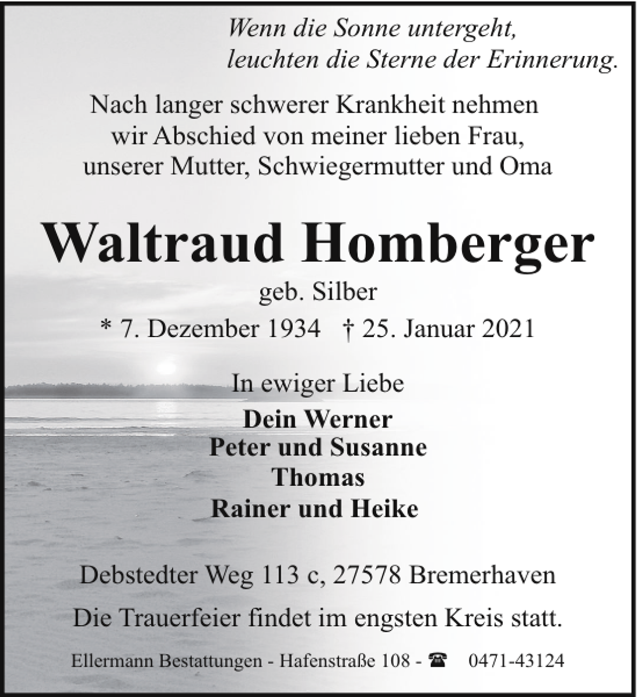 <p>Wenn die Sonne untergeht,<br />leuchten die Sterne der Erinnerung.<br />Nach langer schwerer Krankheit nehmen<br />wir Abschied von meiner lieben Frau,<br />unserer Mutter, Schwiegermutter und Oma</p><p>Waltraud Homberger<br />geb. Silber<br />* 7. Dezember 1934 † 25. Januar 2021<br />In ewiger Liebe<br />Dein Werner<br />Peter und Susanne<br />Thomas<br />Rainer und Heike<br />Debstedter Weg 113 c, 27578 Bremerhaven<br />Die Trauerfeier findet im engsten Kreis statt.<br />Ellermann Bestattungen - Hafenstraße 108 - (</p><p>0471-43124</p>