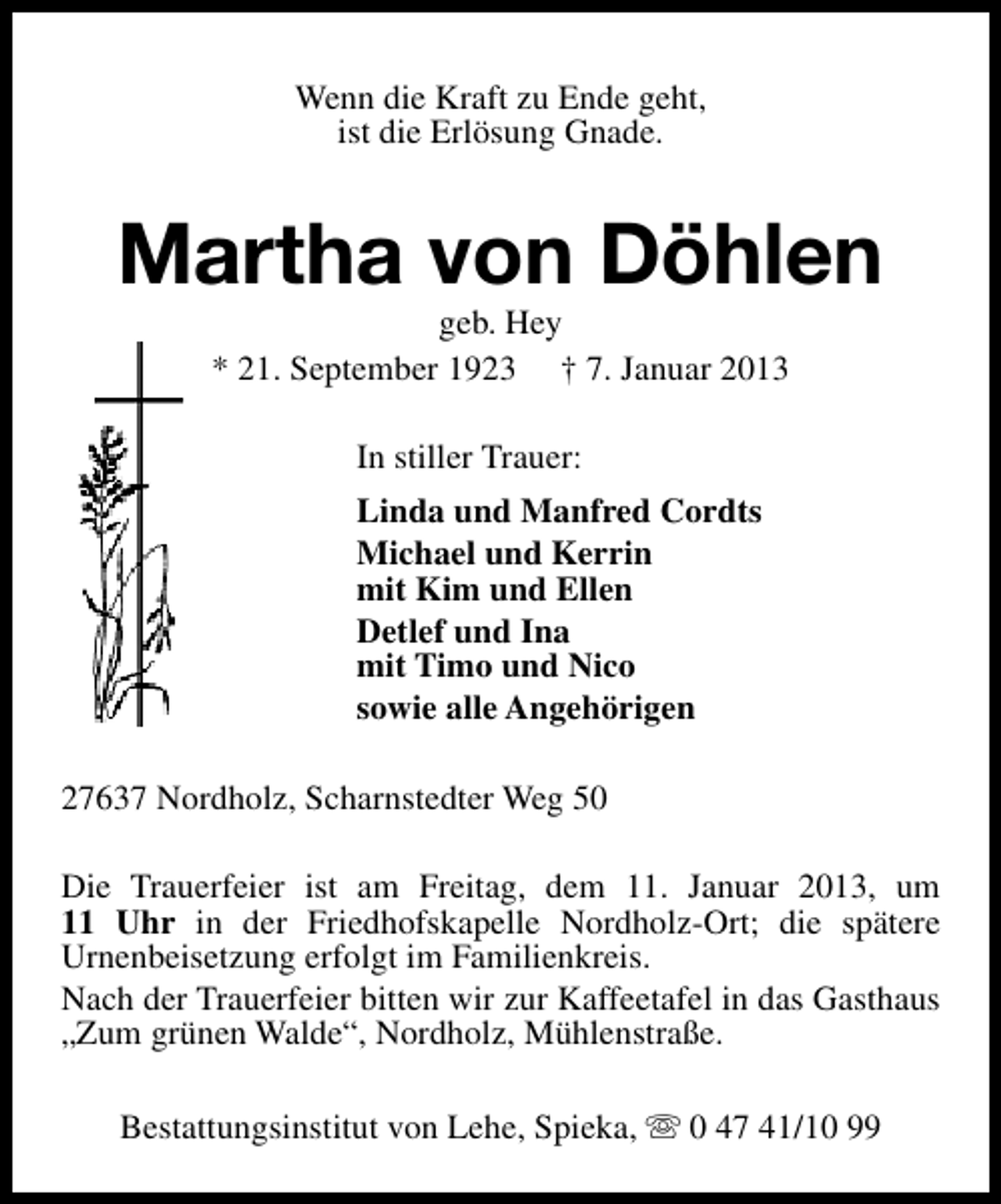 <p>Wenn die Kraft zu Ende geht,<br />ist die Erlösung Gnade.</p><p>Martha von Döhlen<br />geb. Hey<br />* 21. September 1923 † 7. Januar 2013<br />In stiller Trauer:<br />Linda und Manfred Cordts<br />Michael und Kerrin<br />mit Kim und Ellen<br />Detlef und Ina<br />mit Timo und Nico<br />sowie alle Angehörigen<br />27637 Nordholz, Scharnstedter Weg 50<br />Die Trauerfeier ist am Freitag, dem 11. Januar 2013, um<br />11 Uhr in der Friedhofskapelle Nordholz-Ort; die spätere<br />Urnenbeisetzung erfolgt im Familienkreis.<br />Nach der Trauerfeier bitten wir zur Kaffeetafel in das Gasthaus<br />„Zum grünen Walde“, Nordholz, Mühlenstraße.<br />Bestattungsinstitut von Lehe, Spieka, s 0 47 41/10 99</p>