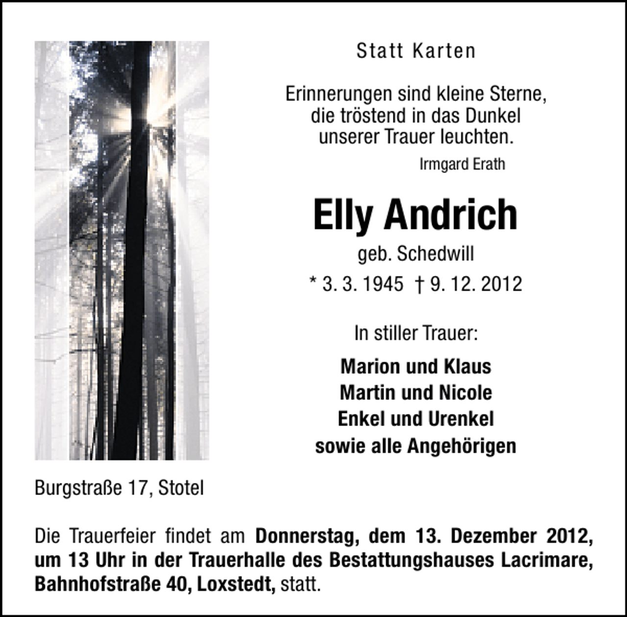 <p>Sta tt Karten<br />Erinnerungen sind kleine Sterne,<br />die tröstend in das Dunkel<br />unserer Trauer leuchten.<br />Irmgard Erath</p><p>Elly Andrich</p><p>geb. Schedwill<br />* 3. 3. 1945 † 9. 12. 2012<br />In stiller Trauer:<br />Marion und Klaus<br />Martin und Nicole<br />Enkel und Urenkel<br />sowie alle Angehörigen<br />Burgstraße 17, Stotel<br />Die Trauerfeier ﬁndet am Donnerstag, dem 13. Dezember 2012,<br />um 13 Uhr in der Trauerhalle des Bestattungshauses Lacrimare,<br />Bahnhofstraße 40, Loxstedt, statt.</p>
